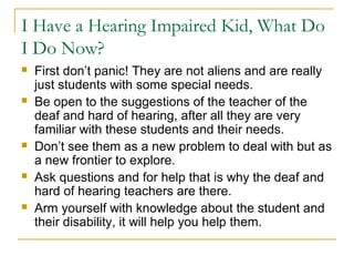 I Have a Hearing Impaired Kid, What Do
I Do Now?
 First don’t panic! They are not aliens and are really
just students with some special needs.
 Be open to the suggestions of the teacher of the
deaf and hard of hearing, after all they are very
familiar with these students and their needs.
 Don’t see them as a new problem to deal with but as
a new frontier to explore.
 Ask questions and for help that is why the deaf and
hard of hearing teachers are there.
 Arm yourself with knowledge about the student and
their disability, it will help you help them.
 