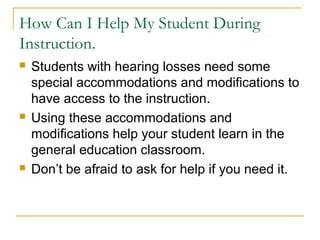 How Can I Help My Student During
Instruction.
 Students with hearing losses need some
special accommodations and modifications to
have access to the instruction.
 Using these accommodations and
modifications help your student learn in the
general education classroom.
 Don’t be afraid to ask for help if you need it.
 