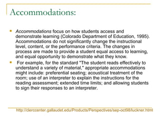 Accommodations:
 Accommodations focus on how students access and
demonstrate learning (Colorado Department of Education, 1995).
Accommodations do not significantly change the instructional
level, content, or the performance criteria. The changes in
process are made to provide a student equal access to learning,
and equal opportunity to demonstrate what they know.
 For example, for the standard "The student reads effectively to
understand a variety of material," appropriate accommodations
might include: preferential seating; acoustical treatment of the
room; use of an interpreter to explain the instructions for the
reading assessment; extended time limits; and allowing students
to sign their responses to an interpreter.
http://clerccenter.gallaudet.edu/Products/Perspectives/sep-oct98/luckner.html
 
