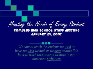 Meeting the Needs of Every Student
  Romulus High School Staff Meeting
          January 24, 2007


    We cannot teach the students we used to
  have, we wish we had, or we hope to have. We
    have to teach the students we have in our
              classroom right now.
 