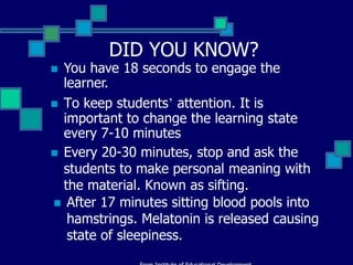 DID YOU KNOW?
 You have 18 seconds to engage the
  learner.
 To keep students’ attention. It is
  important to change the learning state
  every 7-10 minutes
 Every 20-30 minutes, stop and ask the
  students to make personal meaning with
  the material. Known as sifting.
 After 17 minutes sitting blood pools into
   hamstrings. Melatonin is released causing
   state of sleepiness.
 