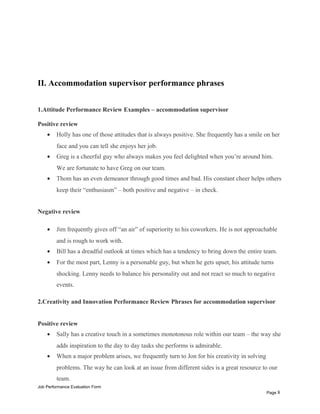 II. Accommodation supervisor performance phrases
1.Attitude Performance Review Examples – accommodation supervisor
Positive review
• Holly has one of those attitudes that is always positive. She frequently has a smile on her
face and you can tell she enjoys her job.
• Greg is a cheerful guy who always makes you feel delighted when you’re around him.
We are fortunate to have Greg on our team.
• Thom has an even demeanor through good times and bad. His constant cheer helps others
keep their “enthusiasm” – both positive and negative – in check.
Negative review
• Jim frequently gives off “an air” of superiority to his coworkers. He is not approachable
and is rough to work with.
• Bill has a dreadful outlook at times which has a tendency to bring down the entire team.
• For the most part, Lenny is a personable guy, but when he gets upset, his attitude turns
shocking. Lenny needs to balance his personality out and not react so much to negative
events.
2.Creativity and Innovation Performance Review Phrases for accommodation supervisor
Positive review
• Sally has a creative touch in a sometimes monotonous role within our team – the way she
adds inspiration to the day to day tasks she performs is admirable.
• When a major problem arises, we frequently turn to Jon for his creativity in solving
problems. The way he can look at an issue from different sides is a great resource to our
team.
Job Performance Evaluation Form
Page 8
 