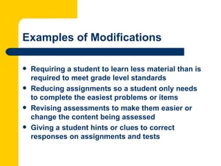 Examples of Modifications

   Requiring a student to learn less material than is
    required to meet grade level standards
   Reducing assignments so a student only needs
    to complete the easiest problems or items
   Revising assessments to make them easier or
    change the content being assessed
   Giving a student hints or clues to correct
    responses on assignments and tests
 