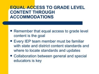 EQUAL ACCESS TO GRADE LEVEL
CONTENT THROUGH
ACCOMMODATIONS


   Remember that equal access to grade level
    content is the goal
   Every IEP team member must be familiar
    with state and district content standards and
    where to locate standards and updates
   Collaboration between general and special
    educators is key
 