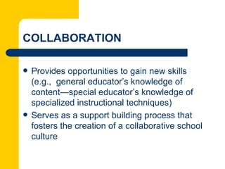 COLLABORATION

   Provides opportunities to gain new skills
    (e.g., general educator’s knowledge of
    content—special educator’s knowledge of
    specialized instructional techniques)
   Serves as a support building process that
    fosters the creation of a collaborative school
    culture
 