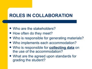 ROLES IN COLLABORATION

   Who are the stakeholders?
   How often do they meet?
   Who is responsible for generating materials?
   Who implements each accommodation?
   Who is responsible for collecting data on
    the use of the accommodation?
   What are the agreed upon standards for
    grading the student?
 