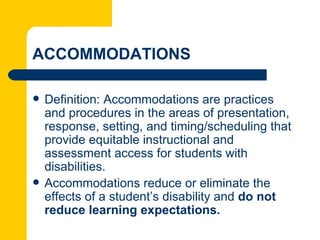 ACCOMMODATIONS

   Definition: Accommodations are practices
    and procedures in the areas of presentation,
    response, setting, and timing/scheduling that
    provide equitable instructional and
    assessment access for students with
    disabilities.
   Accommodations reduce or eliminate the
    effects of a student’s disability and do not
    reduce learning expectations.
 