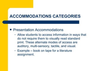 ACCOMMODATIONS CATEGORIES


   Presentation Accommodations
    –   Allow students to access information in ways that
        do not require them to visually read standard
        print. These alternate modes of access are
        auditory, multi-sensory, tactile, and visual.
    –   Example – book on tape for a literature
        assignment.
 