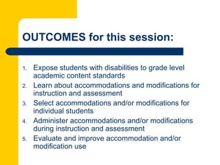 OUTCOMES for this session:

1.   Expose students with disabilities to grade level
     academic content standards
2.   Learn about accommodations and modifications for
     instruction and assessment
3.   Select accommodations and/or modifications for
     individual students
4.   Administer accommodations and/or modifications
     during instruction and assessment
5.   Evaluate and improve accommodation and/or
     modification use
 