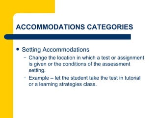 ACCOMMODATIONS CATEGORIES


   Setting Accommodations
    –   Change the location in which a test or assignment
        is given or the conditions of the assessment
        setting.
    –   Example – let the student take the test in tutorial
        or a learning strategies class.
 