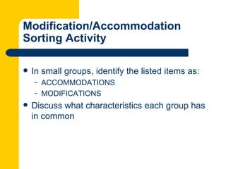Modification/Accommodation
Sorting Activity

   In small groups, identify the listed items as:
    –   ACCOMMODATIONS
    –   MODIFICATIONS
   Discuss what characteristics each group has
    in common
 