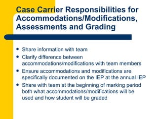 Case Carrier Responsibilities for
Accommodations/Modifications,
Assessments and Grading

   Share information with team
   Clarify difference between
    accommodations/modifications with team members
   Ensure accommodations and modifications are
    specifically documented on the IEP at the annual IEP
   Share with team at the beginning of marking period
    both what accommodations/modifications will be
    used and how student will be graded
 