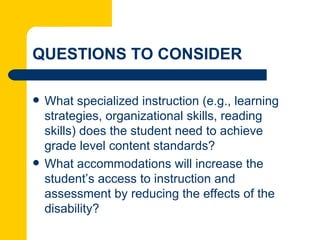 QUESTIONS TO CONSIDER

   What specialized instruction (e.g., learning
    strategies, organizational skills, reading
    skills) does the student need to achieve
    grade level content standards?
   What accommodations will increase the
    student’s access to instruction and
    assessment by reducing the effects of the
    disability?
 