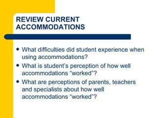 REVIEW CURRENT
ACCOMMODATIONS


   What difficulties did student experience when
    using accommodations?
   What is student’s perception of how well
    accommodations “worked”?
   What are perceptions of parents, teachers
    and specialists about how well
    accommodations “worked”?
 