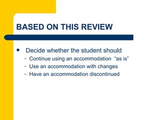 BASED ON THIS REVIEW

   Decide whether the student should
    –   Continue using an accommodation “as is”
    –   Use an accommodation with changes
    –   Have an accommodation discontinued
 