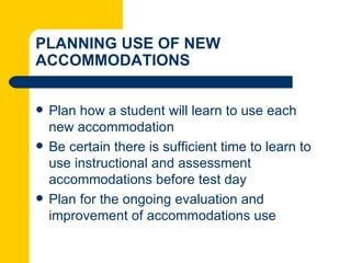 PLANNING USE OF NEW
ACCOMMODATIONS


   Plan how a student will learn to use each
    new accommodation
   Be certain there is sufficient time to learn to
    use instructional and assessment
    accommodations before test day
   Plan for the ongoing evaluation and
    improvement of accommodations use
 