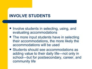 INVOLVE STUDENTS

   Involve students in selecting, using, and
    evaluating accommodations
   The more input students have in selecting
    their accommodations, the more likely the
    accommodations will be used
   Students should see accommodations as
    adding value to their daily life—not only in
    school—but for postsecondary, career, and
    community life
 