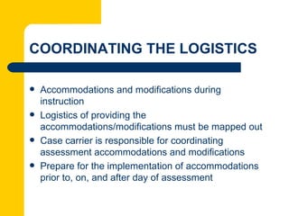 COORDINATING THE LOGISTICS

   Accommodations and modifications during
    instruction
   Logistics of providing the
    accommodations/modifications must be mapped out
   Case carrier is responsible for coordinating
    assessment accommodations and modifications
   Prepare for the implementation of accommodations
    prior to, on, and after day of assessment
 