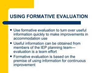 USING FORMATIVE EVALUATION

   Use formative evaluation to turn over useful
    information quickly to make improvements in
    accommodation use
   Useful information can be obtained from
    members of the IEP planning team—
    evaluation is a team effort
   Formative evaluation is based on the
    premise of using information for continuous
    improvement
 