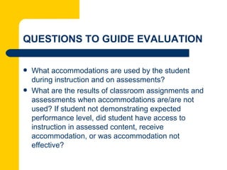 QUESTIONS TO GUIDE EVALUATION

   What accommodations are used by the student
    during instruction and on assessments?
   What are the results of classroom assignments and
    assessments when accommodations are/are not
    used? If student not demonstrating expected
    performance level, did student have access to
    instruction in assessed content, receive
    accommodation, or was accommodation not
    effective?
 