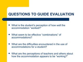 QUESTIONS TO GUIDE EVALUATION

   What is the student’s perception of how well the
    accommodation “worked?”

   What seem to be effective “combinations” of
    accommodations?

   What are the difficulties encountered in the use of
    accommodations for a student?

   What are the perceptions of teachers and others about
    how the accommodation appears to be “working?”
 