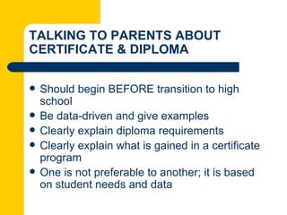 TALKING TO PARENTS ABOUT
CERTIFICATE & DIPLOMA

   Should begin BEFORE transition to high
    school
   Be data-driven and give examples
   Clearly explain diploma requirements
   Clearly explain what is gained in a certificate
    program
   One is not preferable to another; it is based
    on student needs and data
 