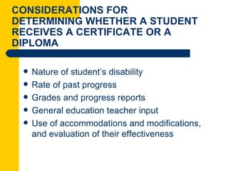 CONSIDERATIONS FOR
DETERMINING WHETHER A STUDENT
RECEIVES A CERTIFICATE OR A
DIPLOMA

    Nature of student’s disability
    Rate of past progress
    Grades and progress reports
    General education teacher input
    Use of accommodations and modifications,
     and evaluation of their effectiveness
 