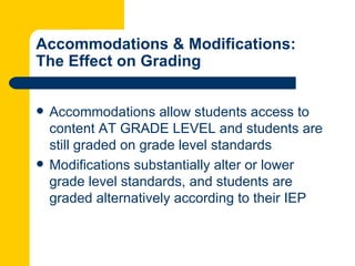 Accommodations & Modifications:
The Effect on Grading


   Accommodations allow students access to
    content AT GRADE LEVEL and students are
    still graded on grade level standards
   Modifications substantially alter or lower
    grade level standards, and students are
    graded alternatively according to their IEP
 
