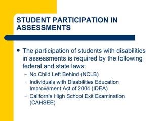 STUDENT PARTICIPATION IN
ASSESSMENTS


   The participation of students with disabilities
    in assessments is required by the following
    federal and state laws:
    –   No Child Left Behind (NCLB)
    –   Individuals with Disabilities Education
        Improvement Act of 2004 (IDEA)
    –   California High School Exit Examination
        (CAHSEE)
 