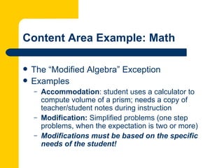 Content Area Example: Math

   The “Modified Algebra” Exception
   Examples
    –   Accommodation: student uses a calculator to
        compute volume of a prism; needs a copy of
        teacher/student notes during instruction
    –   Modification: Simplified problems (one step
        problems, when the expectation is two or more)
    –   Modifications must be based on the specific
        needs of the student!
 