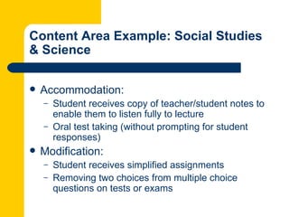 Content Area Example: Social Studies
& Science

   Accommodation:
    –   Student receives copy of teacher/student notes to
        enable them to listen fully to lecture
    –   Oral test taking (without prompting for student
        responses)
   Modification:
    –   Student receives simplified assignments
    –   Removing two choices from multiple choice
        questions on tests or exams
 