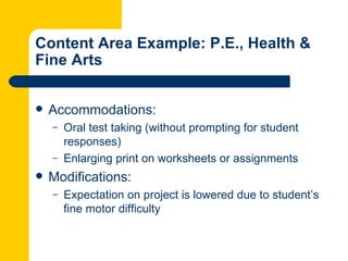 Content Area Example: P.E., Health &
Fine Arts


   Accommodations:
    –   Oral test taking (without prompting for student
        responses)
    –   Enlarging print on worksheets or assignments
   Modifications:
    –   Expectation on project is lowered due to student’s
        fine motor difficulty
 