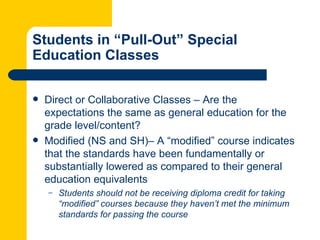 Students in “Pull-Out” Special
Education Classes

   Direct or Collaborative Classes – Are the
    expectations the same as general education for the
    grade level/content?
   Modified (NS and SH)– A “modified” course indicates
    that the standards have been fundamentally or
    substantially lowered as compared to their general
    education equivalents
    –   Students should not be receiving diploma credit for taking
        “modified” courses because they haven’t met the minimum
        standards for passing the course
 