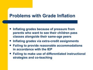 Problems with Grade Inflation

   Inflating grades because of pressure from
    parents who want to see their children pass
    classes alongside their same-age peers
   Inflating grades via extra-credit assignments
   Failing to provide reasonable accommodations
    in accordance with the IEP
   Failing to make use of differentiated instructional
    strategies and co-teaching
 