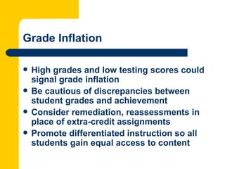 Grade Inflation

   High grades and low testing scores could
    signal grade inflation
   Be cautious of discrepancies between
    student grades and achievement
   Consider remediation, reassessments in
    place of extra-credit assignments
   Promote differentiated instruction so all
    students gain equal access to content
 