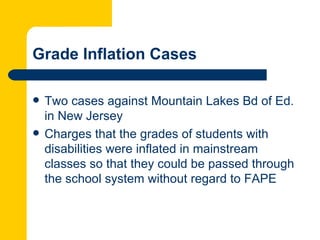 Grade Inflation Cases

   Two cases against Mountain Lakes Bd of Ed.
    in New Jersey
   Charges that the grades of students with
    disabilities were inflated in mainstream
    classes so that they could be passed through
    the school system without regard to FAPE
 