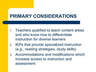 PRIMARY CONSIDERATIONS

1.   Teachers qualified to teach content areas
     and who know how to differentiate
     instruction for diverse learners
2.   IEPs that provide specialized instruction
     (e.g., reading strategies, study skills)
3.   Accommodations and modifications which
     increase access to instruction and
     assessment
 