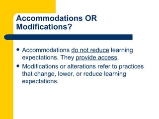 Accommodations OR
Modifications?

   Accommodations do not reduce learning
    expectations. They provide access.
   Modifications or alterations refer to practices
    that change, lower, or reduce learning
    expectations.
 