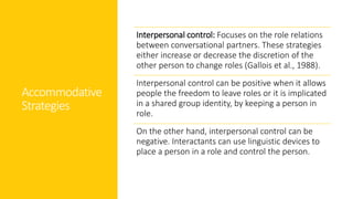 Accommodative
Strategies
Interpersonal control: Focuses on the role relations
between conversational partners. These strategies
either increase or decrease the discretion of the
other person to change roles (Gallois et al., 1988).
Interpersonal control can be positive when it allows
people the freedom to leave roles or it is implicated
in a shared group identity, by keeping a person in
role.
On the other hand, interpersonal control can be
negative. Interactants can use linguistic devices to
place a person in a role and control the person.
 