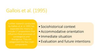 Gallois et al. (1995)
•Sociohistorical context
•Accommodative orientation
•Immediate situation
•Evaluation and future intentions
Further research conducted
by Gallois et al. in 1995 has
expanded the theory to
include 17 propositions that
influence these processes of
convergence and
divergence. They are
categorized into four main
components:
 