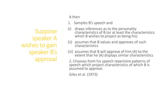 Suppose
speaker A
wishes to gain
speaker B’s
approval
A then
1. Samples B’s speech and
(i) draws inferences as to the personality
characteristics of B (or at least the characteristics
which B wishes to project as being his)
(ii) assumes that B values and approves of such
characteristics
(iii) assumes that B will approve of him (A) to the
extent that he (A) displays similar characteristics
2. Chooses from his speech repertoire patterns of
speech which project characteristics of which B is
assumed to approve.
Giles et al. (1973)
 