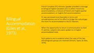 Bilingual
Accommodation
(Giles et al.,
1973)
French Canadian (FC) stimulus speaker provided a message
to bilingual English Canadians (EC) in either French (no
accommodation), a mixture of French and English (partial
accommodation), or English (full accommodation)
FC was perceived more favorably in terms and
considerateness and of his effort to bridge the cultural gap
the more he accommodated to the EC listeners.
When the opportunity to return a communication to their
FC partner, subjects who were spoken to in English
accommodated most.
Such patterns are in evidence when the roles of the two
ethnolinguistic groups are reversed (Simard, Taylor, & Giles,
1976).
 
