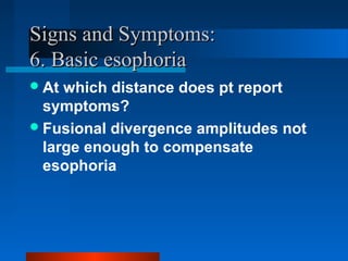 Signs and Symptoms:Signs and Symptoms:
6. Basic esophoria6. Basic esophoria
At which distance does pt report
symptoms?
Fusional divergence amplitudes not
large enough to compensate
esophoria
 