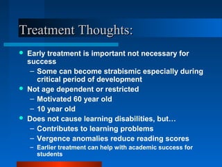 Treatment Thoughts:Treatment Thoughts:
 Early treatment is important not necessary for
success
– Some can become strabismic especially during
critical period of development
 Not age dependent or restricted
– Motivated 60 year old
– 10 year old
 Does not cause learning disabilities, but…
– Contributes to learning problems
– Vergence anomalies reduce reading scores
– Earlier treatment can help with academic success for
students
 