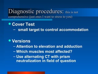Diagnostic procedures:Diagnostic procedures: this is notthis is not
comprehensive (just ones I want to stress to you)comprehensive (just ones I want to stress to you)
Cover Test
– small target to control accommodation
Versions
– Attention to elevation and adduction
– Which muscles most affected?
– Use alternating CT with prism
neutralization in field of question
 