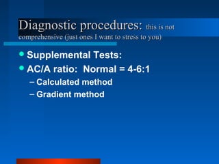 Diagnostic procedures:Diagnostic procedures: this is notthis is not
comprehensive (just ones I want to stress to you)comprehensive (just ones I want to stress to you)
Supplemental Tests:
AC/A ratio: Normal = 4-6:1
– Calculated method
– Gradient method
 