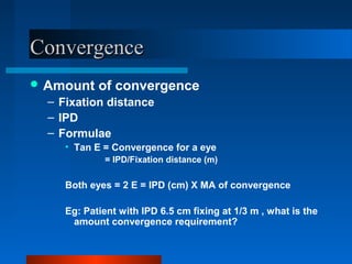 ConvergenceConvergence
 Amount of convergence
– Fixation distance
– IPD
– Formulae
• Tan E = Convergence for a eye
= IPD/Fixation distance (m)
Both eyes = 2 E = IPD (cm) X MA of convergence
Eg: Patient with IPD 6.5 cm fixing at 1/3 m , what is the
amount convergence requirement?
 