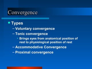 ConvergenceConvergence
Types
– Voluntary convergence
– Tonic convergence
• Brings eyes from anatomical position of
rest to physiological position of rest
– Accommodative Convergence
– Proximal convergence
 