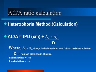 AC/A ratio calculationAC/A ratio calculation
Heterophoria Method (Calculation)
AC/A = IPD (cm) + ∆n - ∆d
D
Where, ∆n - ∆d= change in deviation from near (33cm) to distance fixation
D = fixation distance in Dioptre
Esodeviation = +ve
Exodeviation = -ve
 