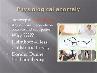  Presbyopia –not a disease
 Age of onset depends on
sex,race and occupation.
 Why ?????
 Helmhotz –Hess
Gullstrand theory
 Donder Duane
fincham theory
 
